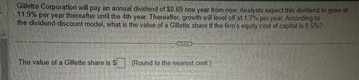 Gillette Corporation will pay an annual dividend of $0.69 one year from now Analysts expect this dividend to grow at
11.9% per year thereafter until the 4th year. Thereafter, growth will level off at 1.7% per year. According to
the dividend-discount model, what is the value of a Gillette share if the firm's equity cost of capital is 8.5%?
The value of a Gillette share is $
(Round to the nearest cent.)