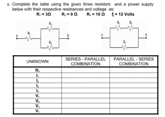 6. Complete the table using the given three resistors and a power supply
below with their respective resistances and voltage as:
R = 9 0
R, = 30
R.- 18 Ω ξ-12 Volts
b
SERIES - PARALLEL
COMBINATION
PARALLEL - SERIES
COMBINATION
UNKNOWN
R,
V,
V,
V,
