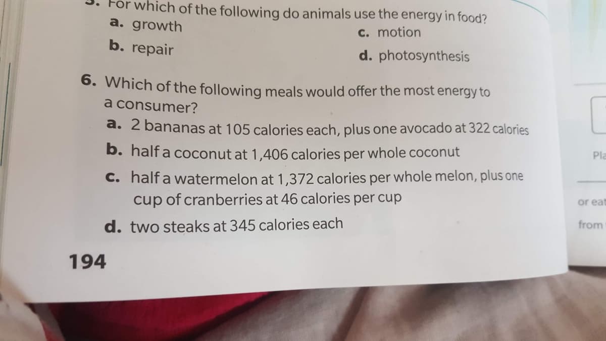 For which of the following do animals use the energy in food?
a. growth
c. motion
b. repair
d. photosynthesis
6. Which of the following meals would offer the most energy to
a consumer?
a. 2 bananas at 105 calories each, plus one avocado at 322 calories
b. half a coconut at 1,406 calories per whole coconut
Pla
C. half a watermelon at 1,372 calories per whole melon, plus one
cup of cranberries at 46 calories per cup
or eat
d. two steaks at 345 calories each
from
194
