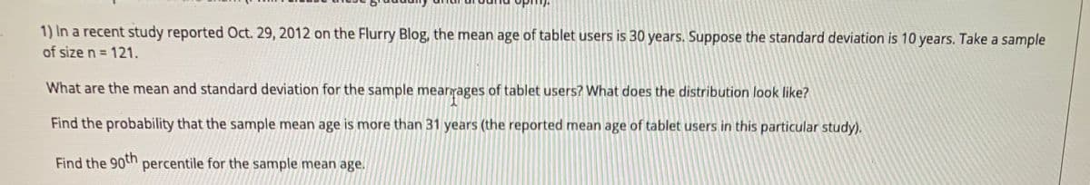 1) In a recent study reported Oct. 29, 2012 on the Flurry Blog, the mean age of tablet users is 30 years. Suppose the standard deviation is 10 years. Take a sample
of size n = 121.
What are the mean and standard deviation for the sample mearrages of tablet users? What does the distribution look like?
Find the probability that the sample mean age is more than 31 years (the reported mean age of tablet users in this particular study).
Find the 90th
percentile for the sample mean age.
