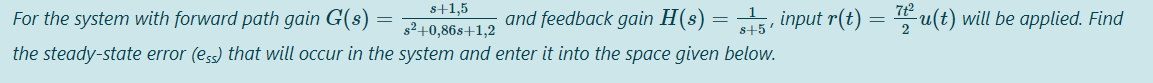 s+1,5
For the system with forward path gain G(8)
and feedback gain H(s) = , input r(t) = u(t) will be applied. Find
s²+0,86s+1,2
s+5
the steady-state error (ess) that will occur in the system and enter it into the space given below.
