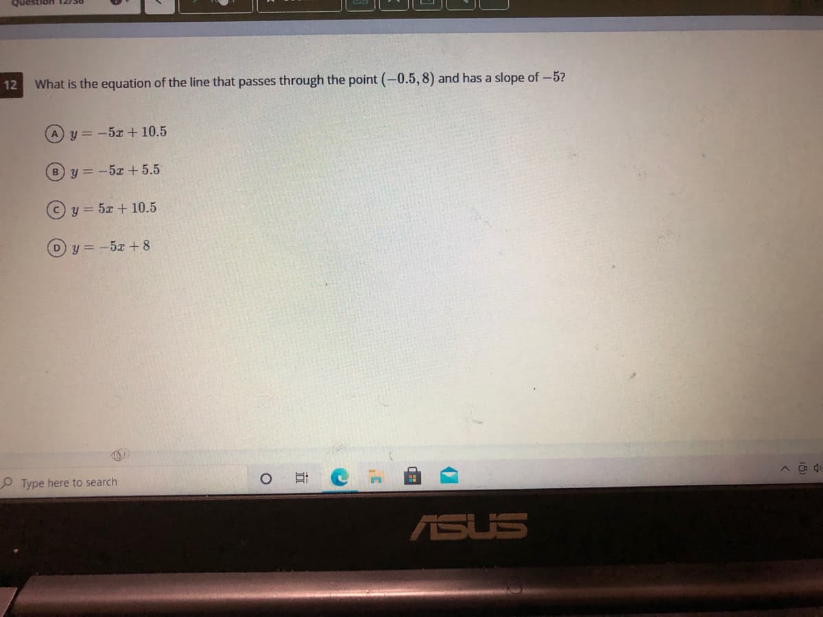 Question
12
What is the equation of the line that passes through the point (-0.5,8) and has a slope of-5?
y = -5x + 10.5
By=-5x +5.5
y = 5x + 10.5
Dy = -5x +8
P Type here to search
ASUS
近
