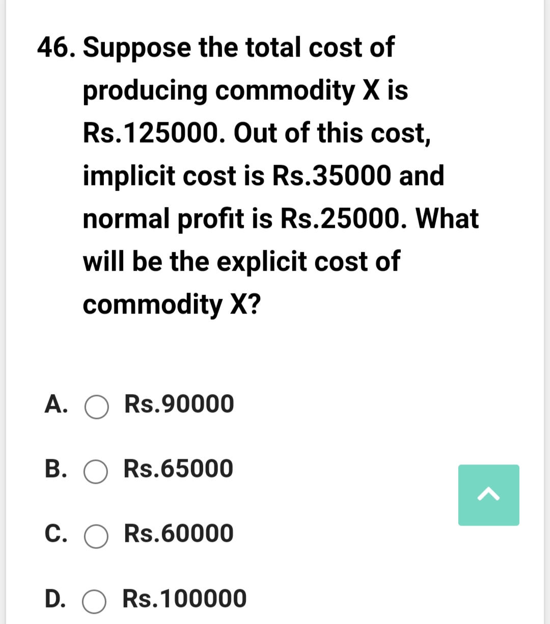 46. Suppose the total cost of
producing commodity X is
Rs.125000. Out of this cost,
implicit cost is Rs.35000 and
normal profit is Rs.25000. What
will be the explicit cost of
commodity X?
A. O Rs.90000
B. O Rs.65000
C. O Rs.60000
D. O Rs.100000
