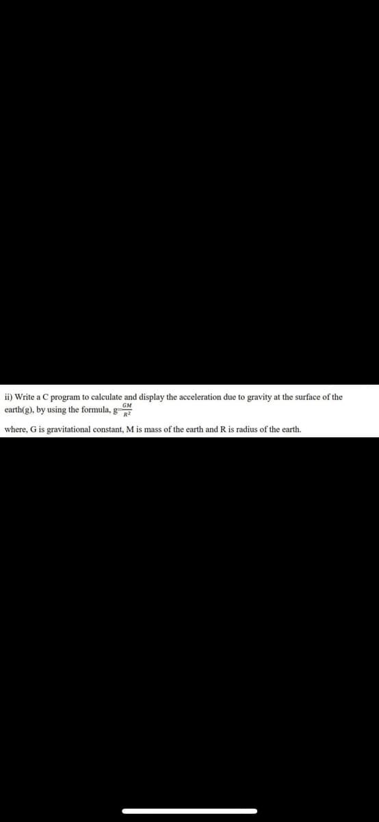 ii) Write a C program to calculate and display the acceleration due to gravity at the surface of the
earth(g), by using the formula, g
where, G is gravitational constant, M is mass of the earth and R is radius of the earth.
