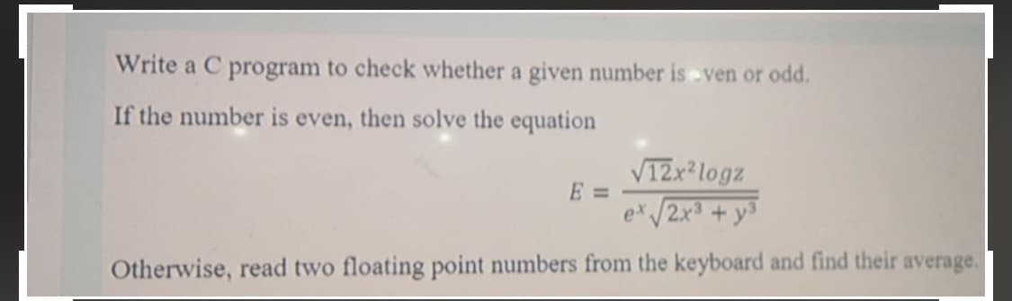 Write a C program to check whether a given number is -ven or odd.
If the number is even, then solve the equation
V12x² logz
E 3=
x/2x³ + y³
Otherwise, read two floating point numbers from the keyboard and find their average.
