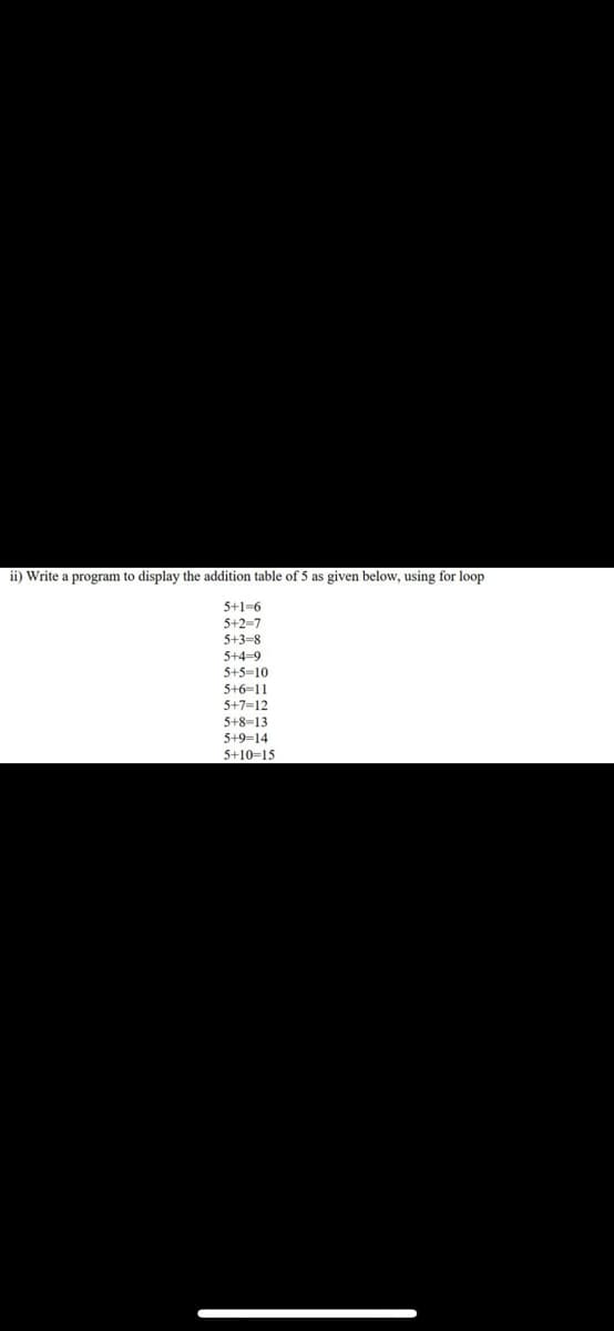 ii) Write a program to display the addition table of 5 as given below, using for loop
5+1-6
5+2-7
5+3-8
5+4-9
5+5-10
5+6-11
5+7=12
5+8-13
5+9=14
5+10=15
