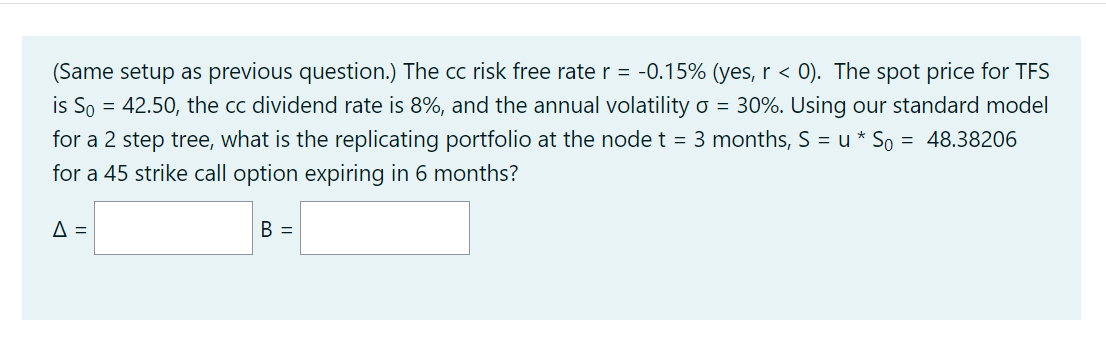 (Same setup as previous question.) The cc risk free rate r = -0.15% (yes, r < 0). The spot price for TFS
is So = 42.50, the cc dividend rate is 8%, and the annual volatility o = 30%. Using our standard model
for a 2 step tree, what is the replicating portfolio at the node t = 3 months, S = u * So = 48.38206
for a 45 strike call option expiring in 6 months?
A =
B =
