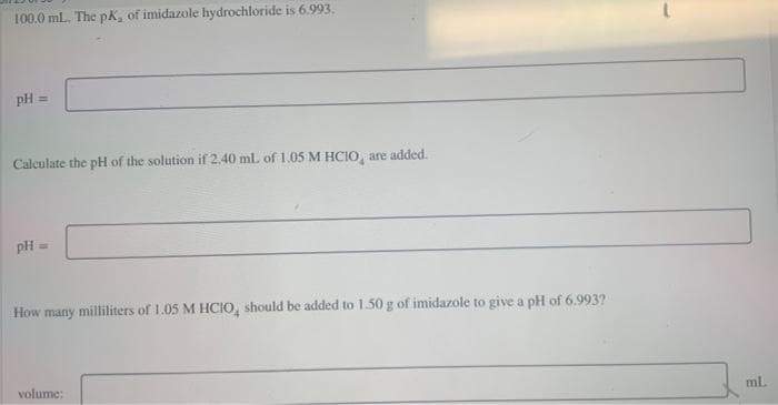 100.0 ml. The pk, of imidazole hydrochloride is 6.993.
pH =
Calculate the pH of the solution if 2.40 ml of 1.05 M HCIO,, are added.
pH =
How many milliliters of 1.05 M HCIO, should be added to 1.50 g of imidazole to give a pH of 6.993?
volume:
mL.
