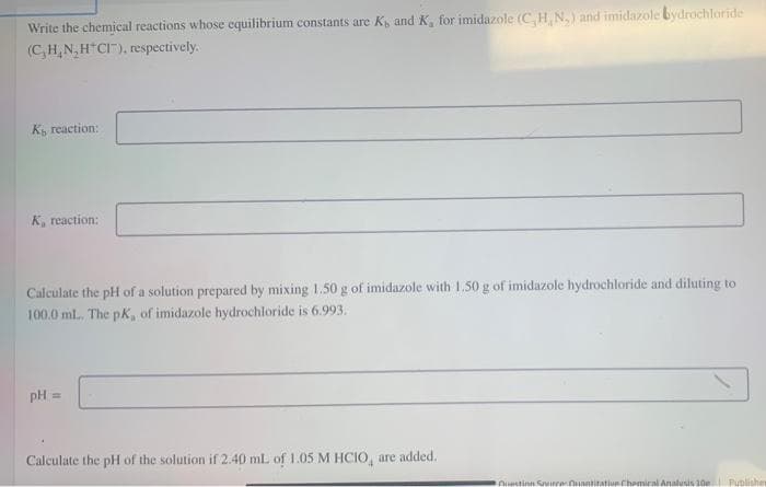 Write the chemical reactions whose equilibrium constants are K, and K, for imidazole (C, H, N,) and imidazole bydrochloride
(C,H,N,H CI"), respectively.
K reaction:
K, reaction:
Calculate the pH of a solution prepared by mixing 1.50 g of imidazole with 1.50 g of imidazole hydrochloride and diluting to
100.0 ml., The pK, of imidazole hydrochloride is 6.993.
pH
Calculate the pH of the solution if 2.40 mL of 1.05 M HCIO, are added.
Auestinn Sreuantitatiun Chemiral Analusis 10e Publishe
