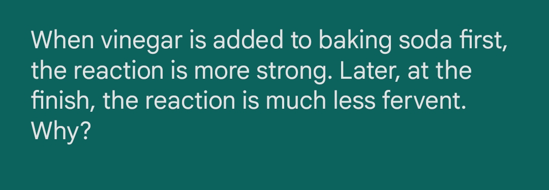 When vinegar is added to baking soda first,
the reaction is more strong. Later, at the
finish, the reaction is much less fervent.
Why?
