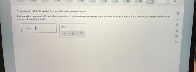 13
14
A reaction at-11.0 °C evolves 584. mol of sulfur tetrafluoride gas
Calculate the volume of sulfur tetrafuoride pas that is collected. You can assume the pressure in the room is exactiy I atm. Be sure your answer has the comect
number of significant digits
volume:
