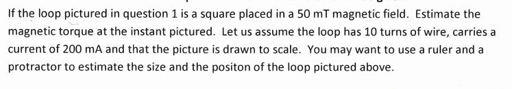 If the loop pictured in question 1 is a square placed in a 50 mT magnetic field. Estimate the
magnetic torque at the instant pictured. Let us assume the loop has 10 turns of wire, carries a
current of 200 mA and that the picture is drawn to scale. You may want to use a ruler and a
protractor to estimate the size and the positon of the loop pictured above.
