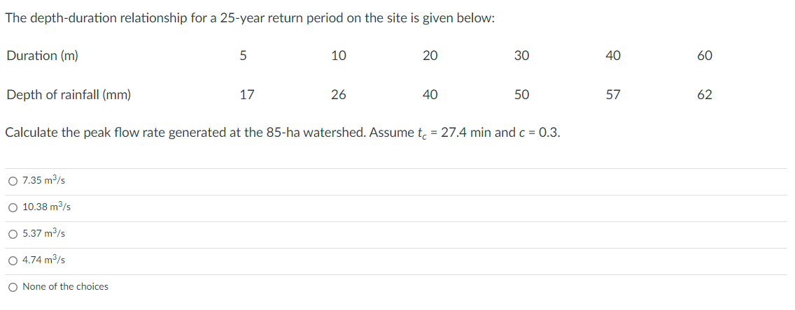 The depth-duration relationship for a 25-year return period on the site is given below:
Duration (m)
10
20
30
40
60
Depth of rainfall (mm)
17
26
40
50
57
62
Calculate the peak flow rate generated at the 85-ha watershed. Assume t, = 27.4 min and c = 0.3.
O 7.35 m3/s
O 10.38 m3/s
O 5.37 m/s
O 4.74 m3/s
O None of the choices
