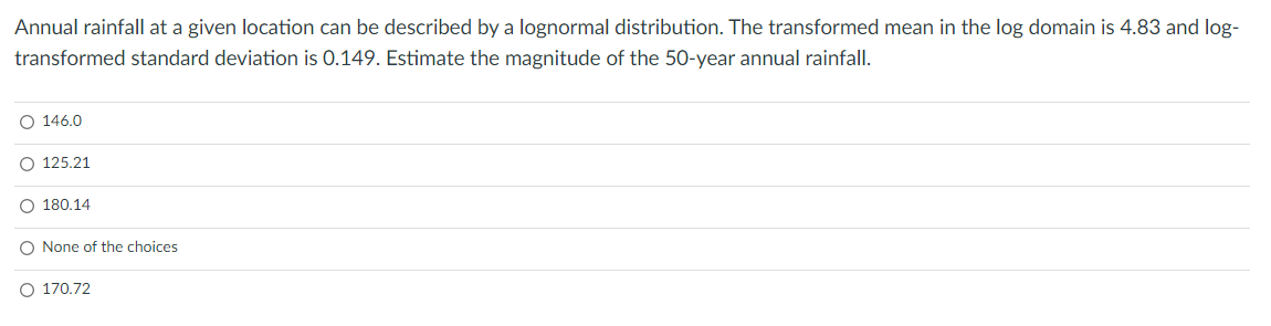 Annual rainfall at a given location can be described by a lognormal distribution. The transformed mean in the log domain is 4.83 and log-
transformed standard deviation is 0.149. Estimate the magnitude of the 50-year annual rainfall.
O 146.0
O 125.21
O 180,14
None of the choices
170.72
