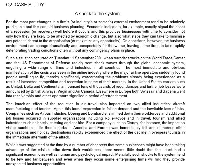 Q2. CASE STUDY
A shock to the system:
For the most part changes in a firm's (or industry's or sector's) external environment tend to be relatively
predictable and this can aid business planning. Economic indicators, for example, usually signal the onset
of a recession (or recovery) well before it occurs and this provides businesses with time to consider not
only how they are likely to be affected by economic change, but also what steps they can take to minimise
any potential threat to the organisation (or maximize any opportunity). On occasions, however, the business
environment can change dramatically and unexpectedly for the worse, leaving some firms to face rapidly
deteriorating trading conditions often without any contingency plans in place.
Such a situation occurred on Tuesday 11 September 2001 when terrorist attacks on the World Trade Center
and the US Department of Defense rapidly sent shock waves through the global economic system,
engulfing a wide range of firms and industries in all countries. The most immediate and obvious
manifestation of the crisis was seen in the airline industry where the major airline operators suddenly found
people unwilling to fly, thereby significantly exacerbating the problems already being experienced as a
result of increased competition and recession in some of their markets. In the United States carriers such
as United, Delta and Continental announced tens of thousands of redundancies and further job losses were
announced by British Airways, Virgin and Air Canada. Elsewhere in Europe both Swissair and Sabena went
into receivership and other operators signalled a period of retrenchment.
The knock-on effect of the reduction in air travel also impacted on two allied industries: aircraft
manufacturing and tourism. Again this found expression in falling demand and the inevitable loss of jobs.
Companies such as Airbus Industrie, Boeing and Bombardier slimmed down their workforces and additional
job losses occurred in supplier organisations including Rolls-Royce and in travel, tourism and allied
industries such as hotels, catering and car hire. For a company such as Disney, for instance, the impact on
visitor numbers at its theme parks in America and Europe was immediately felt and numerous other
organisations and holiday destinations rapidly experienced the effect of the decline in overseas tourists in
the immediate aftermath of the attack.
While it was suggested at the time by a number of observers that some businesses might have been taking
advantage of the crisis to slim down their workforces, there seems ltle doubt that the attack had a
significant economic as well as human and psychological impact. Mercifully such shocks to the system tend
to be few and far between and even when they occur some enterprising firms will find they provide
unexpected business opportunities.
