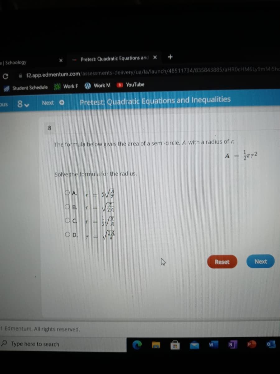 - Pretest: Quadratic Equations and X
+
e Schoology
12.app.edmentum.com/assessments-delivery/ua/la/launch/48511734/835843885/aHROcHM6Ly9mMIShc
A Student Schedule N Work F
O Work M IN) YouTube
8-
Pretest Quadratic Equations and Inequalities
ous
Next O
8.
The formula below gives
rea of a semi-circle, A, with a radius of r.
A = }2
Solve the formula for the radius.
OA.
r = 2v
O B.
D.
Reset
Next
1 Edmentum. All rights reserved.
P Type here to search
