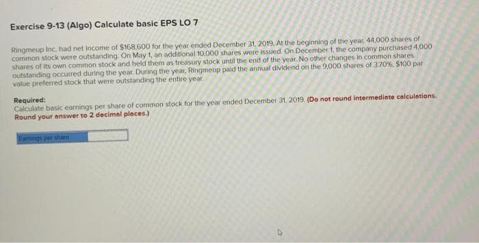 Exercise 9-13 (Algo) Calculate basic EPS LO 7
Ringmeup Inc. had net income of $168.600 for the year ended December 31, 2019. At the beginning of the year, 44,000 shares of
common stock were outstanding. On May 1, an additional 10,000 shares were issued. On December 1, the company purchased 4,000
shares of its own common stock and held them as treasury stock until the end of the year. No other changes in common shares
outstanding occurred during the year. During the year, Ringmeup paid the annual dividend on the 9,000 shares of 3.70%, $100 par
value preferred stock that were outstanding the entire year.
Required:
Calculate basic earnings per share of common stock for the year ended December 31, 2019. (Do not round intermediate calculations.
Round your answer to 2 decimal places.)
Earnings per share