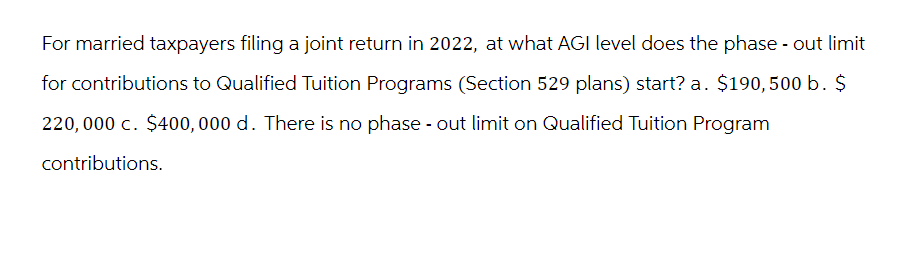 For married taxpayers filing a joint return in 2022, at what AGI level does the phase-out limit
for contributions to Qualified Tuition Programs (Section 529 plans) start? a. $190,500 b. $
220,000 c. $400,000 d. There is no phase - out limit on Qualified Tuition Program
contributions.