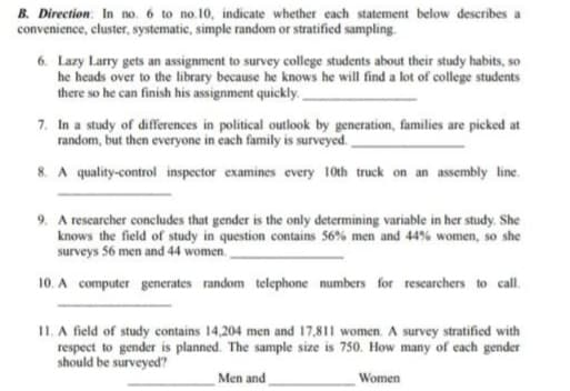 B. Direction: In no. 6 to no.10, indicate whether each statement below describes a
convenience, cluster, systematic, simple random or stratified sampling.
6. Lazy Larry gets an assignment to survey college students about their study habits, so
he heads over to the library because he knows he will find a lot of college students
there so he can finish his assignment quickly
7. In a study of differences in political outlook by generation, families are picked at
random, but then everyone in each family is surveyed.
8. A quality-control inspector examines every 10th truck on an assembly line.
9. A rescarcher concludes that gender is the only determining variable in her study. She
knows the field of study in question contains 56% men and 44% women, so she
surveys 56 men and 44 women.
10. A computer generates random telephone numbers for rescarchers to call.
II. A field of study contains 14,204 men and 17,811 women. A survey stratified with
respect to gender is planned. The sample size is 750. How many of each gender
should be surveyed?
Men and
Women
