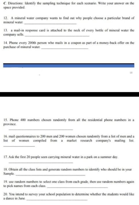 C. Directions: Identify the sampling technique for each scenario. Write your answer on the
space provided.
12. A mineral water company wants to find out why people choose a particular brand of
mineral water.
13. a mail-in response card is attached to the neck of every bottle of mineral water the
company sells.
14. Phone every 200th person who mails in a coupon as part of a money-back offer on the
purchase of mineral water.
19
15. Phone 400 numbers chosen randomly from all the residential phone numbers in a
province.
16. mail questionnaires to 200 men and 200 women chosen randomly from a list of men and a
list of women compiled from a market research company's mailing list.
17. Ask the first 20 people seen carrying mineral water in a park on a summer day.
18. Obtain all the class lists and generate random numbers to identify who should be in your
Sample.
19. use random numbers to select one class from cach grade, then use random numbers again
to pick names from each class.
20. You intend to survey your school population to determine whether the students would like
a dance in June.
