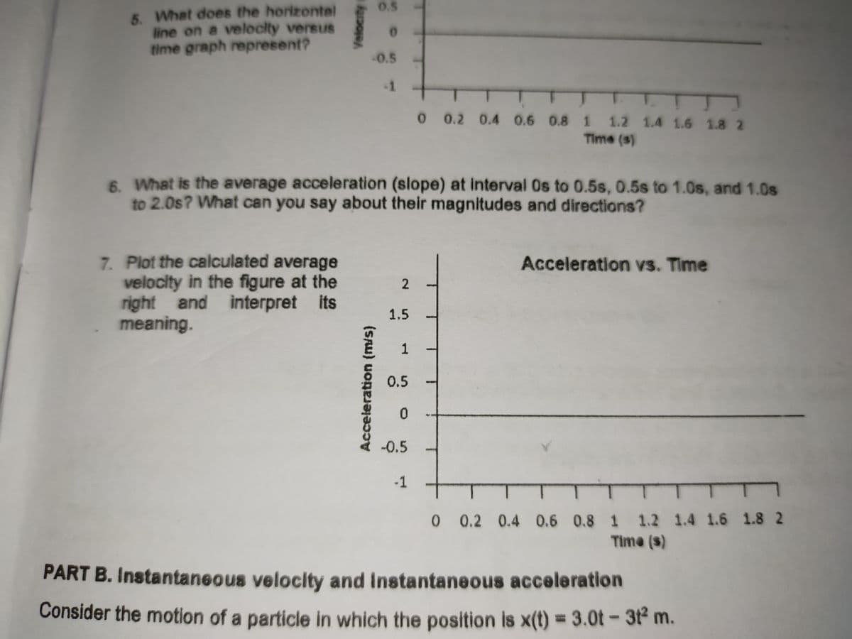 0.5
5. What does the horizontel
line on a veloclty versus
time graph represent?
0.5
-1
1.
0 0.2 0.4 0.6 0.8 1 1.2 1.4 1.6 1.8 2
Time (s)
6. What is the average acceleration (slope) at interval Os to 0.5s, 0.5s to 1.0s, and 1.0s
to 2.0s? What can you say about their magnitudes and directions?
7. Plot the calculated average
velocity in the figure at the
right and interpret its
meaning.
Acceleration vs. Time
1.5
1
0.5
-0.5
-1
0 0.2 0.4 0.6 0.8 1 1.2 1.4 1.6 1.8 2
Time (s)
PART B. Instantaneous velocity and Instantaneous acceleration
Consider the motion of a particle in which the position is x(t) = 3.0t - 3t m.
%3D
Velocity
Acceleration (m/s)
2.
