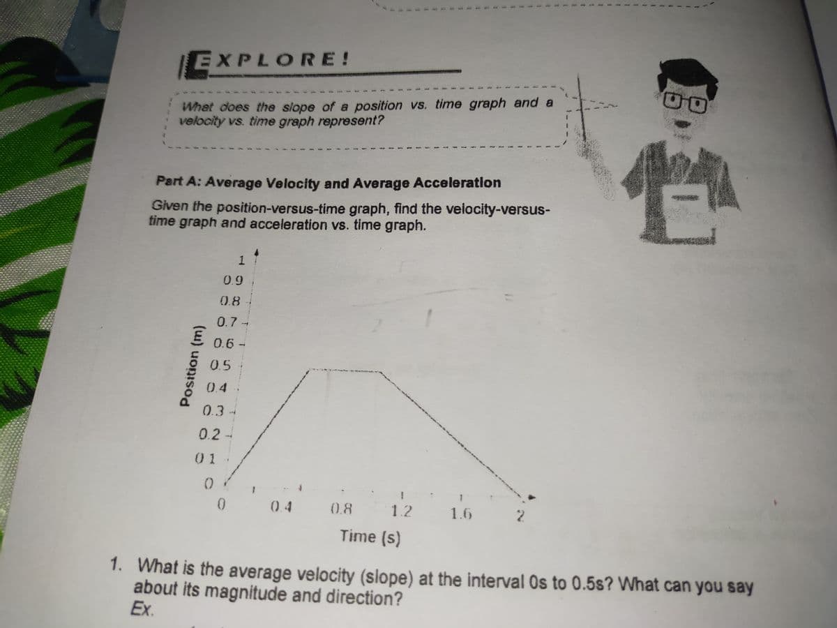 EXPLORE!
What does the siope of a position vs. time graph and a
velocity vs. time graph represent?
Part A: Average Velocity and Average Acceleration
Given the position-versus-time graph, find the velocity-versus-
time graph and acceleration vs. time graph.
1
0.9
0.8
0.7-
0.6 -
0.5
0.4-
0.3-
0.2-
0 1
0.4
0.8
1.2
1.6
2.
Time (s)
1. What is the average velocity (slope) at the interval Os to 0.5s? What can you say
about its magnitude and direction?
Ex.
Position (m)
