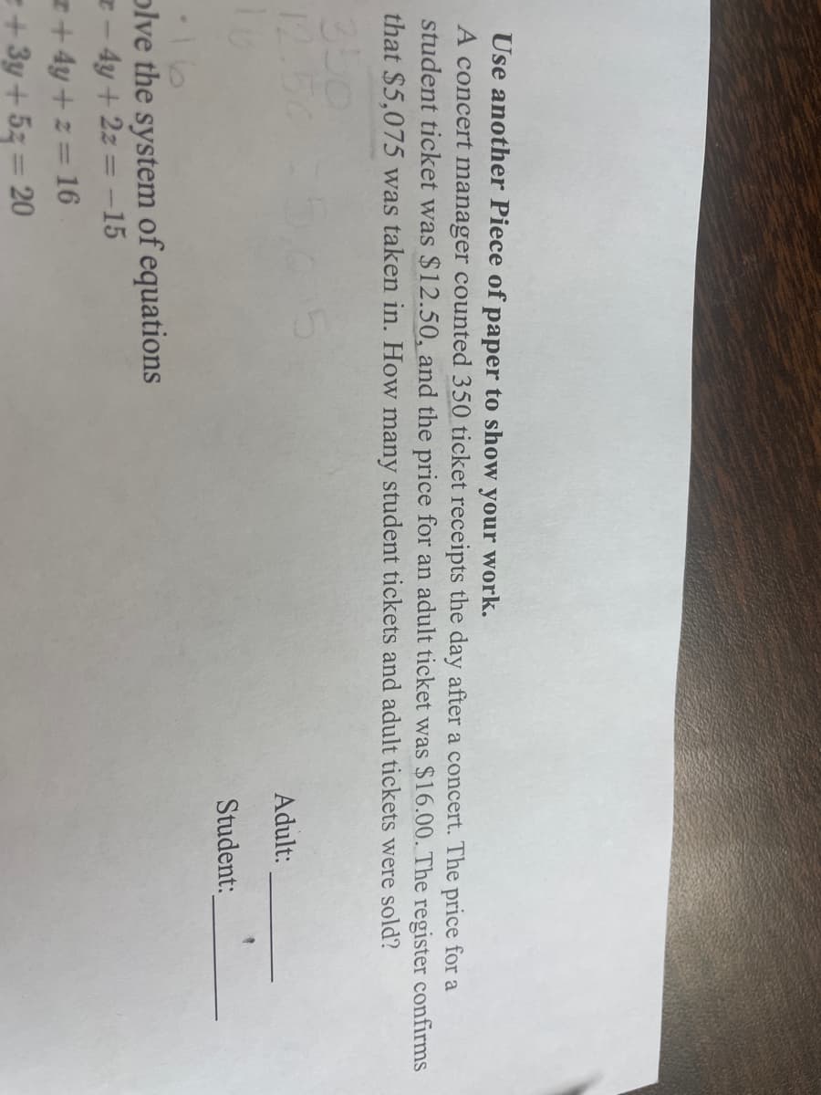 Use another Piece of paper to show your work.
A concert manager counted 350 ticket receipts the day after a concert. The price for a
student ticket was $12.50, and the price for an adult ticket was $16.00. The register confirms
that $5,075 was taken in. How many student tickets and adult tickets were sold?
350
12.5
olve the system of equations
- 4y + 2z = -15
+4y+z=16
=+3y + 5z = 20
Adult:
Student: