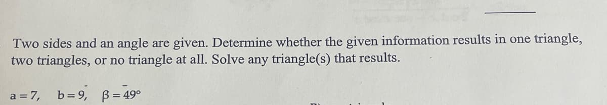 Two sides and an angle are given. Determine whether the given information results in one triangle,
two triangles, or no triangle at all. Solve any triangle(s) that results.
a = 7,
b=9, B = 49°