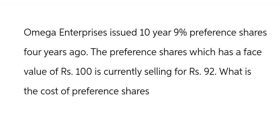 Omega Enterprises issued 10 year 9% preference shares
four years ago. The preference shares which has a face
value of Rs. 100 is currently selling for Rs. 92. What is
the cost of preference shares