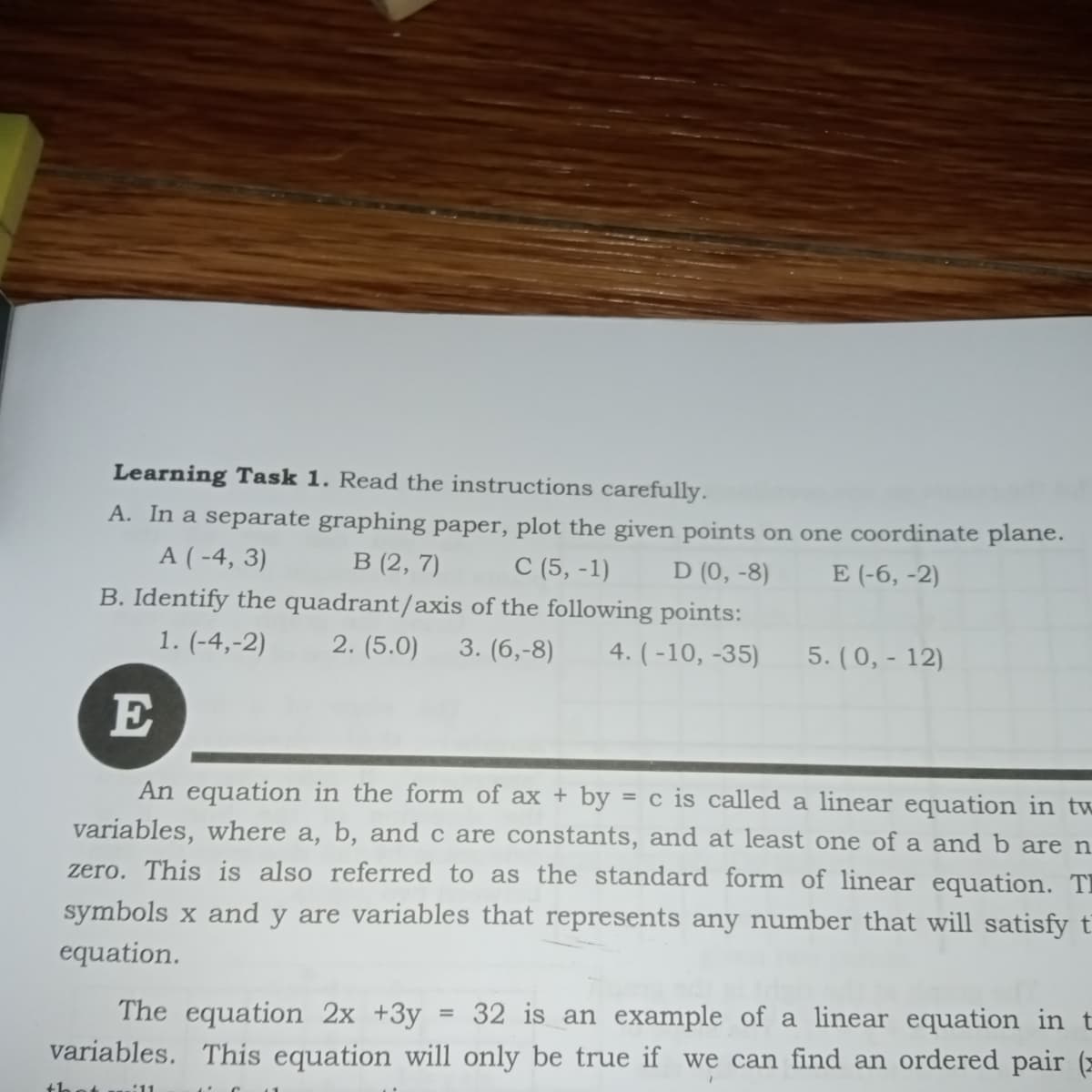 Learning Task 1. Read the instructions carefully.
A. In a separate graphing paper, plot the given points on one coordinate plane.
A ( -4, 3)
В (2, 7)
С (5, -1)
D (0, -8)
E (-6, -2)
B. Identify the quadrant/axis of the following points:
1. (-4,-2)
2. (5.0)
3. (6,-8)
4. ( -10, -35)
5. (0, - 12)
E
An equation in the form of ax + by = c is called a linear equation in tw
variables, where a, b, and c are constants, and at least one of a and b are n
zero. This is also referred to as the standard form of linear equation. TI
symbols x and y are variables that represents any number that will satisfy t
equation.
32 is an example of a linear equation in t
The equation 2x +3y
variables. This equation will only be true if we can find an ordered pair (=
thet u.:11
