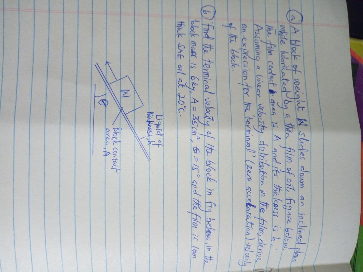 (a)A block of coeight W shdes clown an inclined
noite hibričatedy a fil
Ihe film contact area f A and its thickpers is h.
Asruming a linear velouty datribution in the film, derus
an expression for the terminal (zero accefaration) veloGt,
fhe
W slides down an
mof oit, figure below.
inclined plane
alA block
then
4位66ck.
Dfind the terminal velocty of He blocek in
block mass Is 6kg, A = 35cn, @ =15° Gnd the film is Imm
tnk SAE al at 20°C.
fry belew, in #e
Liqaid
of
thickiness,h
Block contact
area,A
