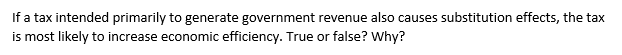 If a tax intended primarily to generate government revenue also causes substitution effects, the tax
is most likely to increase economic efficiency. True or false? Why?
