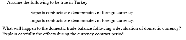 Assume the following to be true in Turkey
Exports contracts are denominated in foreign currency.
Imports contracts are denominated in foreign currency.
What will happen to the domestic trade balance following a devaluation of domestic currency?
Explain carefully the effects during the currency contract period.
