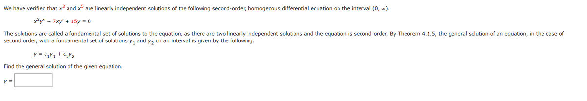 We have verified that x³ and x5 are linearly independent solutions of the following second-order, homogenous differential equation on the interval (0, ∞).
x²y" - 7xy' + 15y = 0
The solutions are called a fundamental set of solutions to the equation, as there are two linearly independent solutions and the equation is second-order. By Theorem 4.1.5, the general solution of an equation, in the case of
second order, with a fundamental set of solutions y₁ and y₂ on an interval is given by the following.
y = C₁Y₁ + C₂Y2
Find the general solution of the given equation.
y =
