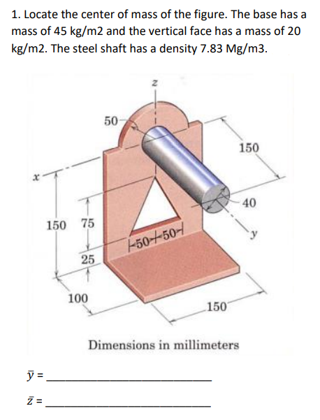 1. Locate the center of mass of the figure. The base has a
mass of 45 kg/m2 and the vertical face has a mass of 20
kg/m2. The steel shaft has a density 7.83 Mg/m3.
H
y=
Z=
150 75
25
100
50
--50-450-
150
150
Dimensions in millimeters
40