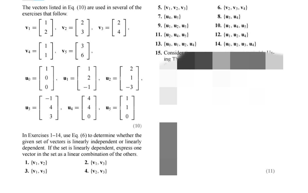 The vectors listed in Eq. (10) are used in several of the
exercises that follow.
V₁ =
·-[2]· » -[3]· »»-[²]·
V2
V3 =
--8--8
V4=
-0-0-0
=
=
=
-0-0-0
=
3
1. {V1, V₂}
3. {V₁, Vs}
=
(10)
In Exercises 1-14, use Eq. (6) to determine whether the
given set of vectors is linearly independent or linearly
dependent. If the set is linearly dependent, express one
vector in the set as a linear combination of the others.
2. (V1, V3)
4. (V2, V3}
5. {V1, V2, V3)
7. {u4, us}
9. {u1, U₂, us}
11. (u₂, U4, us)
13. {uo, u₁, U2, U4}
15. Consider
ing Th
6. (V2, V3, V4}
8. (U3, U4)
10. {u₁, U4, us}
12. (u₁, U₂, U4)
14. (uo, U2, U3, U4}
ITs-
(11)