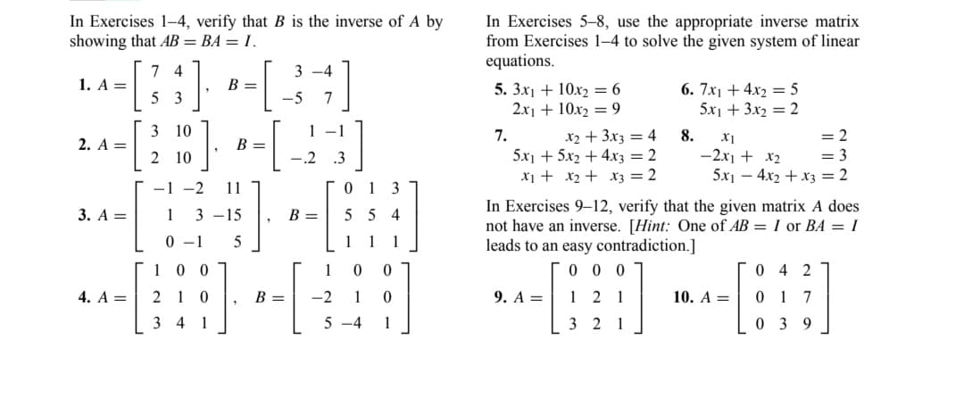 In Exercises 1-4, verify that B is the inverse of A by
showing that AB = BA = 1.
1. A =
2. A =
3. A =
4. A =
7 4
5 3
3 10
2 10
B =
00
210
34 1
B =
-1 -2 11
1 3 -15
0-1
5
"
3-4
7
-5
B =
1 -1
3
-.2
B =
-2
013
554
5-4
In Exercises 5-8, use the appropriate inverse matrix
from Exercises 1-4 to solve the given system of linear
equations.
5. 3x1 + 10x2=6
2x1 + 10x2 = 9
7.
x2 + 3x3 = 4
5x1 + 5x2 + 4x3 = 2
x₁ + x₂ + x3 = 2
9. A =
6. 7x1 + 4x2 = 5
5x1 + 3x2= 2
3 2 1
8.
In Exercises 9-12, verify that the given matrix A does
not have an inverse. [Hint: One of AB= I or BA = I
leads to an easy contradiction.]
00
X1
= 2
-2x1 + x₂
= 3
5x₁4x2 + x3 = 2
10. A =
042
017
0 39