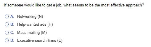 If someone would like to get a job, what seems to be the most effective approach?
A. Networking (N)
O B. Help-wanted ads (H)
O C. Mass mailing (M)
O D. Executive search firms (E)