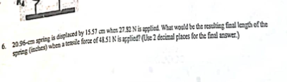 6. 20.96-cm spring is displaced by 15.57 am when 27.32 N is applied What would be the resulting final length of the
spring (inches) when a tensile force of 48.51 N is applied? (Use 2 decimal places for the final answer.)