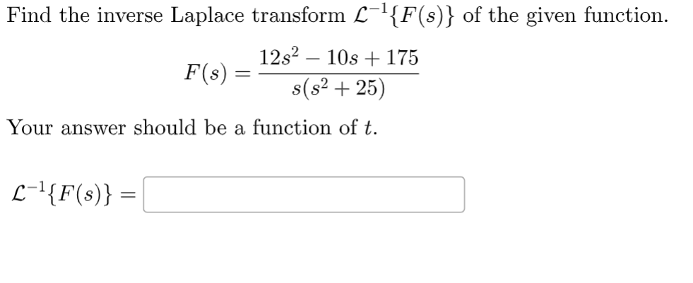 Find the inverse Laplace transform L¯¹{F(s)} of the given function.
12s² - 10s +175
s(s² +25)
F(s)
L-¹{F(s)} =
=
Your answer should be a function of t.