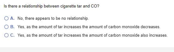 Is there a relationship between cigarette tar and CO?
O A. No, there appears to be no relationship.
O B.
Yes, as the amount of tar increases the amount of carbon monoxide decreases.
O C.
Yes, as the amount of tar increases the amount of carbon monoxide also increases.