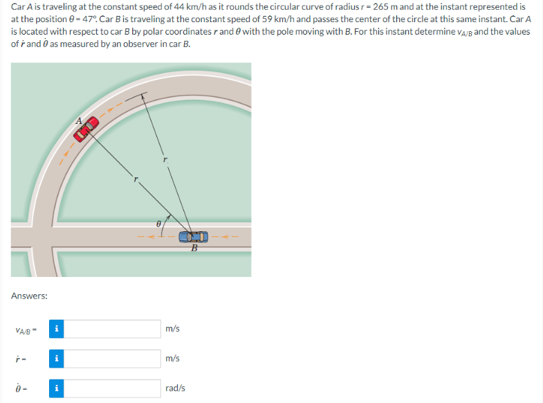 Car A is traveling at the constant speed of 44 km/h as it rounds the circular curve of radius r = 265 m and at the instant represented is
at the position 0 = 47°. Car B is traveling at the constant speed of 59 km/h and passes the center of the circle at this same instant. Car A
is located with respect to car B by polar coordinates r and with the pole moving with B. For this instant determine VA/B and the values
of and as measured by an observer in car B.
Answers:
VA/B-
ŕ-
0-
i
i
0
m/s
m/s
rad/s