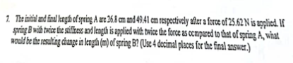 7. The initial and final length of spring A are 26.8 cm and 49.41 cm respectively after a force of 25.62 N is applied. If
spring B with twice the stiffness and length is applied with twice the force as compared to that of spring A, what
would be the resulting change in length (m) of spring B? (Use 4 decimal places for the final answer.)