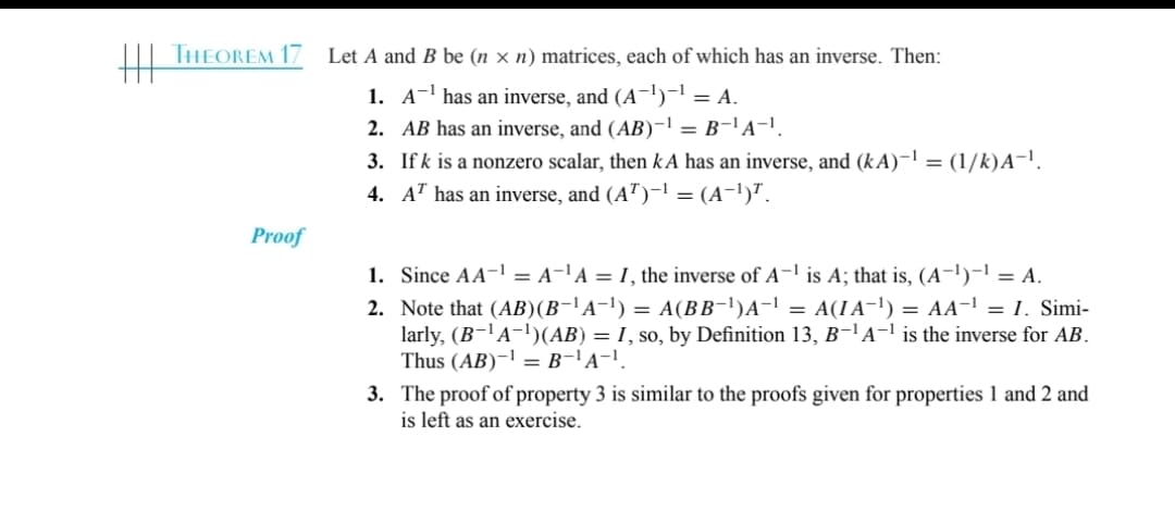 THEOREM 17
Proof
Let A and B be (n x n) matrices, each of which has an inverse. Then:
A¹ has an inverse, and (A-1)-¹ = A.
1-1
1.
2.
AB has an inverse, and (AB)-¹ = B-¹A-¹.
3.
If k is a nonzero scalar, then kA has an inverse, and (kA)−¹ = (1/k)A¯¹.
4. AT has an inverse, and (AT)-¹ = (A−¹)ª.
1. Since AA-¹ = A-¹A = I, the inverse of A-¹ is A; that is, (A¯¹)−¹ = A.
2. Note that (AB)(B−¹A−¹) = A(BB¯¹)A¯¹ = A(IA¯¹) = AA-¹ = I. Simi-
larly, (B-¹A−¹)(AB) = I, so, by Definition 13, B¯¹A-¹ is the inverse for AB.
Thus (AB)-¹ = B-¹A-¹.
3. The proof of property 3 is similar to the proofs given for properties 1 and 2 and
is left as an exercise.