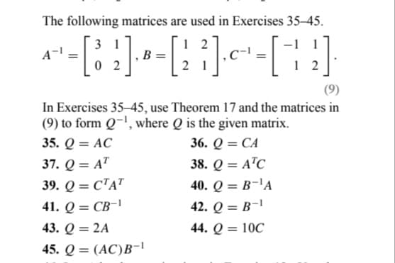 The following matrices are used in Exercises 35-45.
31
12
- [8₂] - - [1 ]·~~- - [ + ]
[³
B
-1 1
2
02
(9)
In Exercises 35-45, use Theorem 17 and the matrices in
(9) to form Q-¹, where Q is the given matrix.
35. Q = AC
36. Q = CA
37. Q = AT
38. Q = ATC
39. Q = CTAT
41. Q = CB-1
43. Q = 2A
45. Q = (AC)B-¹
40. Q = B-¹A
42. Q = B-1
44. Q = 10C