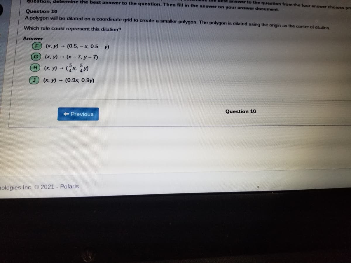 question, detemine the best answer to the question. Then fill in the answer on your answer document.
Best answer to the question from the four answer choices prc
Question 10
A polygon will be dilated on a coordinate grid to create a smaller polygon. The polygon is dilated using the origin as the center of dilation
Which rule could represent this dilation?
Answer
(x, y) (0.5, - x, 0.5- y)
(x, y) (x-7, y-7)
H (x, y) +
(x, y) (0.9x, 0.9y)
Previous
Question 10
nologies Inc. 2021 - Polaris
