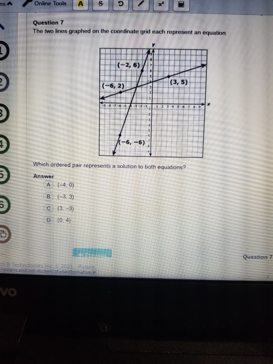 ns A
Online Tools
Question 7
The two lines graphed on the coordinate grid each represent an equation.
(-2, 6)
(3, 5)
|(-6, 2)
-1
-2
-3
-5
(-6,-6)
Which ordered pair represents a solution to both equations?
Answer
A (-4, 0)
B (-3, 3)
C ( 3, -3)
D (0.4)
Question 7
B Technoloaies inc 2021 Polaris
Hpolaris aisd.net/student/studentformative/#
vo
