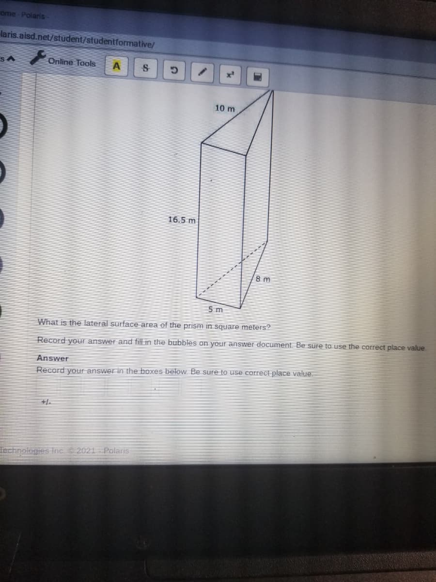 ome-Polaris
laris.aisd.net/student/studentformative/
Online Tools
10 m
16.5 m
8 m
5 m
What is the lateral surface area of the prism in square meters?
Record your answer and fill in the bubbles on your answer document. Be sure to use the correct place value.
Answer
Record your answer in the boxes below. Be sure to use correct place value.
+/-
Technologies Inc. C.2021 Polaris
