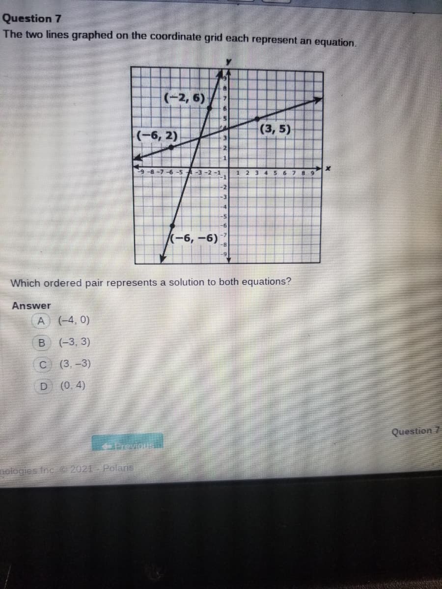 Question 7
The two lines graphed on the coordinate grid each represent an equation.
(-2, 6)
(3, 5)
(-6, 2)
-8-7-6-5
A-3-2 -1
-2
-3
-4
(-6,-6)
Which ordered pair represents a solution to both equations?
Answer
(4, 0)
(-3, 3)
(3,-3)
(0.4)
Question 7
ologies Inc 2021 Polaris
