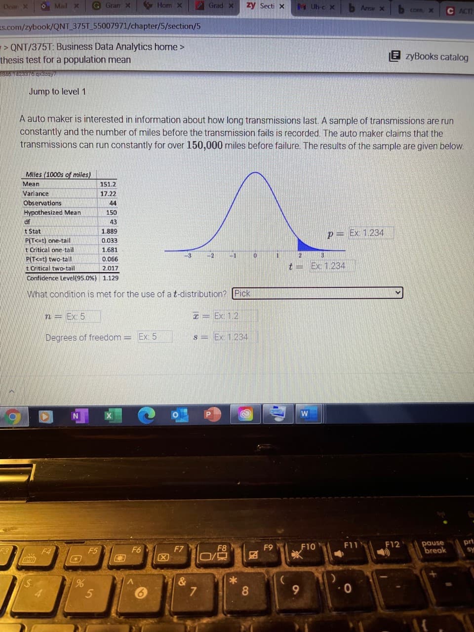 Devan X
O Mail x
G Gran X
Horn X
Grad x
zy Secti x
MUh-c X
b Ansv X
Com, X
ACT
s.com/zybook/QNT_375T 55007971/chapter/5/section/5
> QNT/375T: Business Data Analytics home >
thesis test for a population mean
E zyBooks catalog
9846.1423376.gx3zay
Jump to level 1
A auto maker is interested in information about how long transmissions last. A sample of transmissions are run
constantly and the number of miles before the transmission fails is recorded. The auto maker claims that the
transmissions can run constantly for over 150,000 miles before failure. The results of the sample are given below.
Miles (1000s of miles)
Mean
151.2
Variance
17.22
Observations
44
Hypothesized Mean
150
df
43
t Stat
P(T<=t) one-tail
1.889
p= Ex: 1.234
0.033
t Critical one-tail
1.681
-2
-1
P(T<=t) two-tall
t Critical two-tail
0.066
t = Ex: 1.234
2.017
Confidence Level(95.0%) 1.129
What condition is met for the use of a t-distribution? Pick
n = Ex: 5
元=Ex12
Degrees of freedom = Ex: 5
s = Ex: 1.234
F11
pause
break
prt
sy
F7
F8
F9
F10
F12
F4
F5
F6
&
8.
